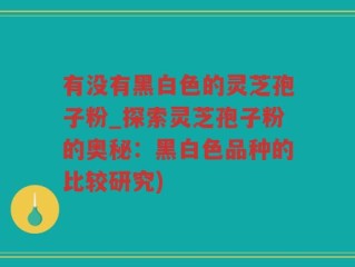 有没有黑白色的灵芝孢子粉_探索灵芝孢子粉的奥秘：黑白色品种的比较研究)