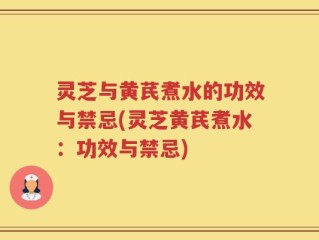 灵芝与黄芪煮水的功效与禁忌(灵芝黄芪煮水：功效与禁忌)