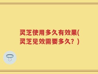 灵芝使用多久有效果(灵芝见效需要多久？)