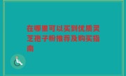 在哪里可以买到优质灵芝孢子粉推荐及购买指南
