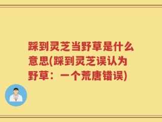 踩到灵芝当野草是什么意思(踩到灵芝误认为野草：一个荒唐错误)
