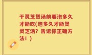 干灵芝煲汤前要泡多久才能吃(泡多久才能煲灵芝汤？告诉你正确方法！)