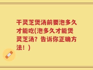 干灵芝煲汤前要泡多久才能吃(泡多久才能煲灵芝汤？告诉你正确方法！)