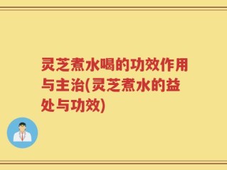 灵芝煮水喝的功效作用与主治(灵芝煮水的益处与功效)