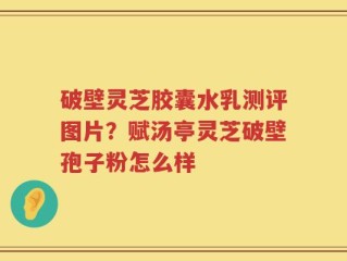 破壁灵芝胶囊水乳测评图片？赋汤亭灵芝破壁孢子粉怎么样
