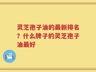 灵芝孢子油的最新排名？什么牌子的灵芝孢子油最好
