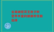 谷美破壁灵芝孢子粉 营养丰富的健康养生新选择