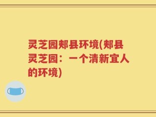 灵芝园郏县环境(郏县灵芝园：一个清新宜人的环境)