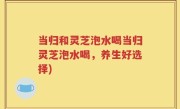 当归和灵芝泡水喝当归灵芝泡水喝，养生好选择)