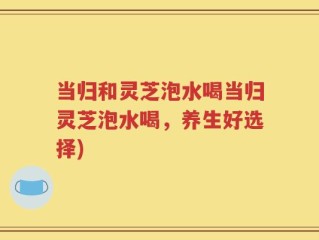 当归和灵芝泡水喝当归灵芝泡水喝，养生好选择)