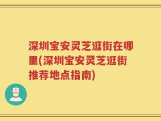 深圳宝安灵芝逛街在哪里(深圳宝安灵芝逛街推荐地点指南)