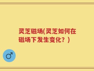 灵芝磁场(灵芝如何在磁场下发生变化？)