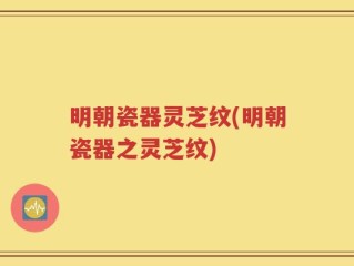明朝瓷器灵芝纹(明朝瓷器之灵芝纹)