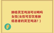 肺癌灵芝鸡汤可以喝吗女性(女性可否饮用肺癌患者的灵芝鸡汤？)