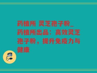 药植所 灵芝孢子粉_药植所出品：高效灵芝孢子粉，提升免疫力与健康