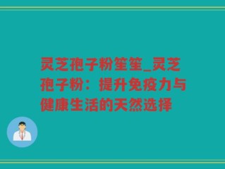 灵芝孢子粉笙笙_灵芝孢子粉：提升免疫力与健康生活的天然选择