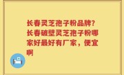 长春灵芝孢子粉品牌？长春破壁灵芝孢子粉哪家好最好有厂家，便宜啊