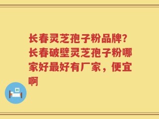 长春灵芝孢子粉品牌？长春破壁灵芝孢子粉哪家好最好有厂家，便宜啊