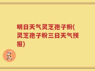 明日天气灵芝孢子粉(灵芝孢子粉三日天气预报)