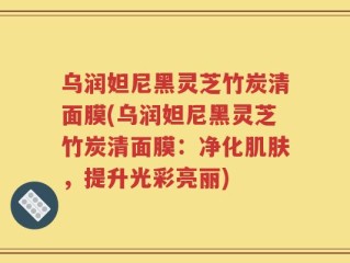 乌润妲尼黑灵芝竹炭清面膜(乌润妲尼黑灵芝竹炭清面膜：净化肌肤，提升光彩亮丽)