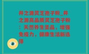 井之源灵芝孢子粉_井之源高品质灵芝孢子粉：天然养生圣品，增强免疫力，健康生活新选择