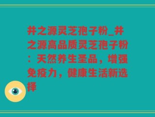 井之源灵芝孢子粉_井之源高品质灵芝孢子粉：天然养生圣品，增强免疫力，健康生活新选择