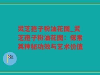 灵芝孢子粉油花图_灵芝孢子粉油花图：探索其神秘功效与艺术价值