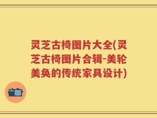 灵芝古椅图片大全(灵芝古椅图片合辑-美轮美奂的传统家具设计)