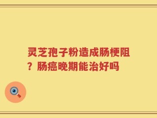 灵芝孢子粉造成肠梗阻？肠癌晚期能治好吗