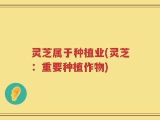 灵芝属于种植业(灵芝：重要种植作物)