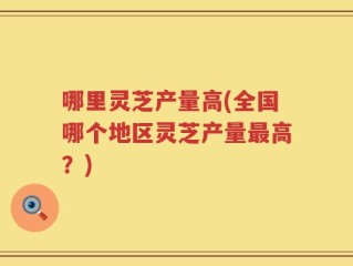 哪里灵芝产量高(全国哪个地区灵芝产量最高？)