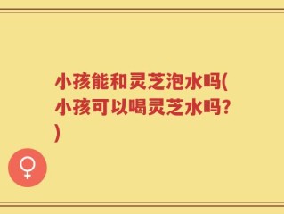 小孩能和灵芝泡水吗(小孩可以喝灵芝水吗？)