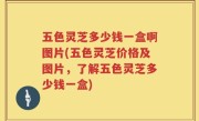 五色灵芝多少钱一盒啊图片(五色灵芝价格及图片，了解五色灵芝多少钱一盒)