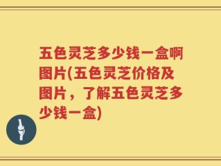 五色灵芝多少钱一盒啊图片(五色灵芝价格及图片，了解五色灵芝多少钱一盒)
