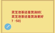 灵芝泡茶还是煲汤好(灵芝泡茶还是煲汤更好？-50)