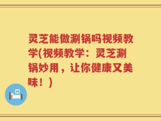 灵芝能做涮锅吗视频教学(视频教学：灵芝涮锅妙用，让你健康又美味！)