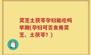 灵芝土茯苓孕妇能吃吗早期(孕妇可否食用灵芝、土茯苓？)