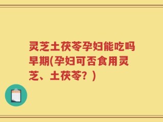 灵芝土茯苓孕妇能吃吗早期(孕妇可否食用灵芝、土茯苓？)