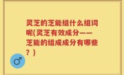 灵芝的芝能组什么组词呢(灵芝有效成分——芝能的组成成分有哪些？)