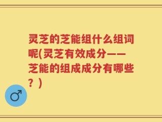 灵芝的芝能组什么组词呢(灵芝有效成分——芝能的组成成分有哪些？)