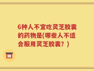 6种人不宜吃灵芝胶囊的药物是(哪些人不适合服用灵芝胶囊？)