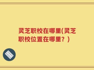 灵芝职校在哪里(灵芝职校位置在哪里？)
