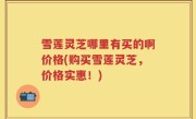 雪莲灵芝哪里有买的啊价格(购买雪莲灵芝，价格实惠！)
