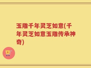 玉雕千年灵芝如意(千年灵芝如意玉雕传承神奇)