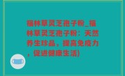 福林草灵芝孢子粉_福林草灵芝孢子粉：天然养生珍品，提高免疫力，促进健康生活)