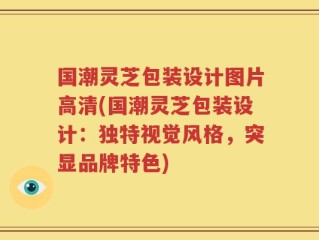 国潮灵芝包装设计图片高清(国潮灵芝包装设计：独特视觉风格，突显品牌特色)
