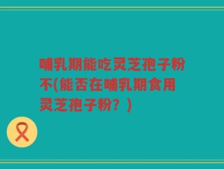 哺乳期能吃灵芝孢子粉不(能否在哺乳期食用灵芝孢子粉？)