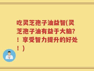 吃灵芝孢子油益智(灵芝孢子油有益于大脑？！享受智力提升的好处！)