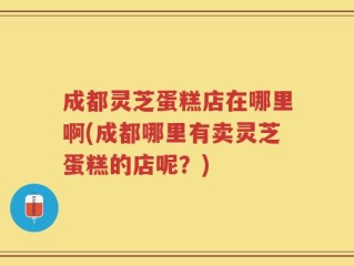 成都灵芝蛋糕店在哪里啊(成都哪里有卖灵芝蛋糕的店呢？)