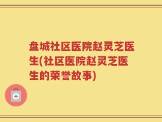 盘城社区医院赵灵芝医生(社区医院赵灵芝医生的荣誉故事)